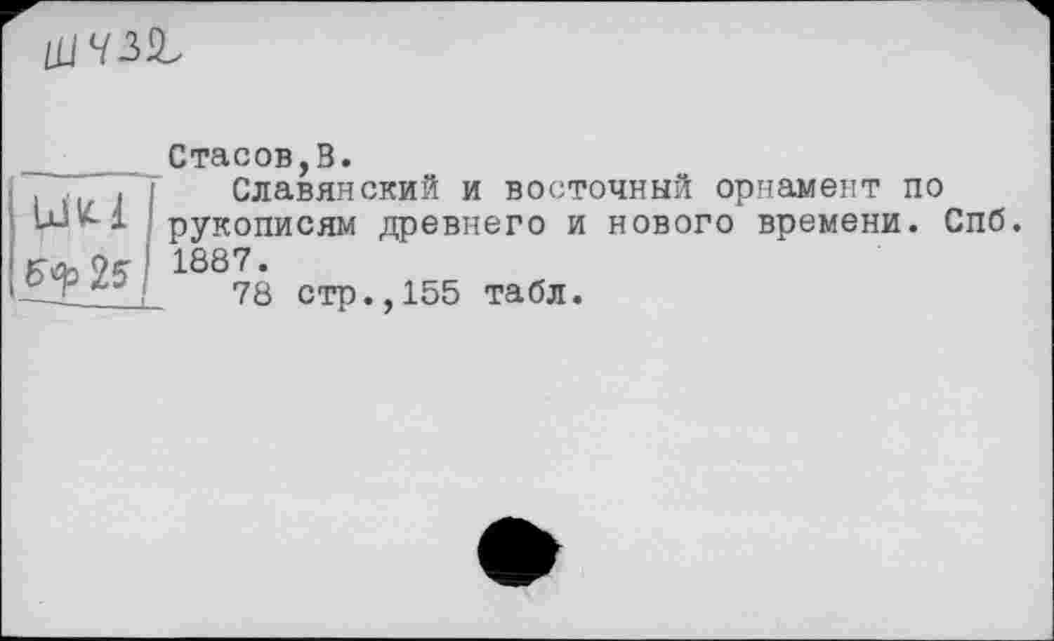 ﻿
UU
25
-—-—-L_
Стасов,B.
Славянский и восточный орнамент по рукописям древнего и нового времени. Спб. 1887.
78 стр.,155 табл.